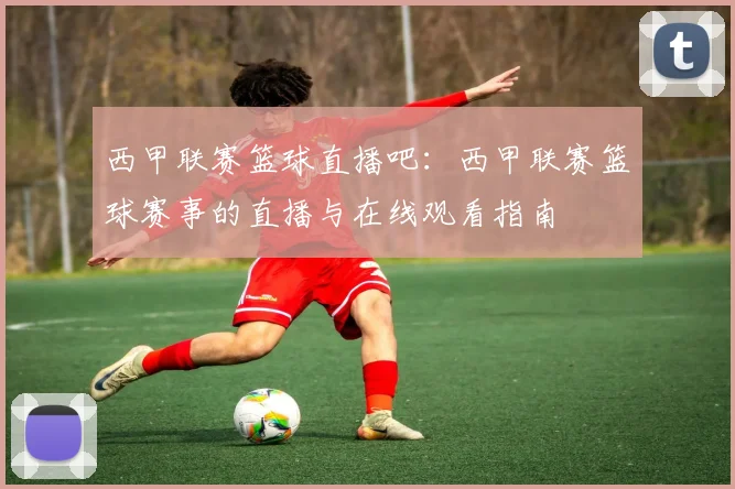 西甲联赛篮球直播吧：西甲联赛篮球赛事的直播与在线观看指南