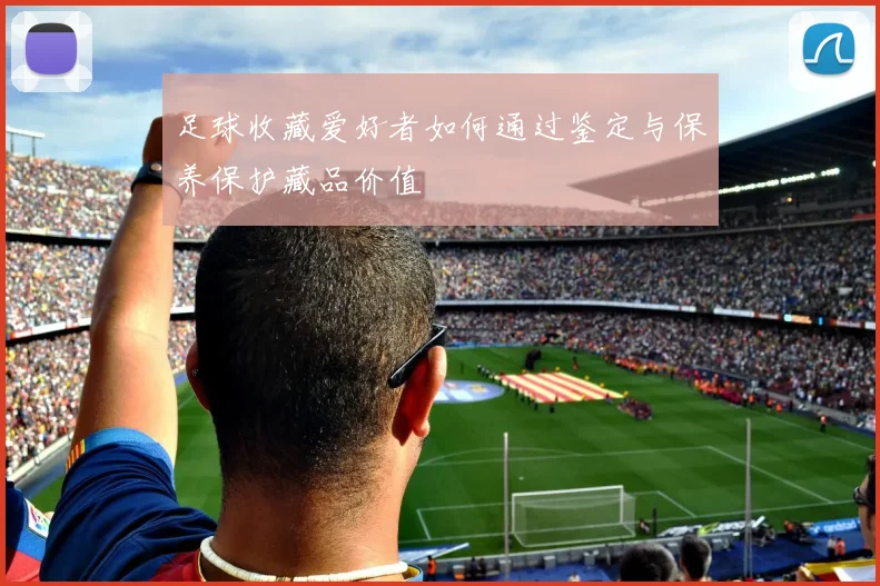 足球收藏爱好者如何通过鉴定与保养保护藏品价值