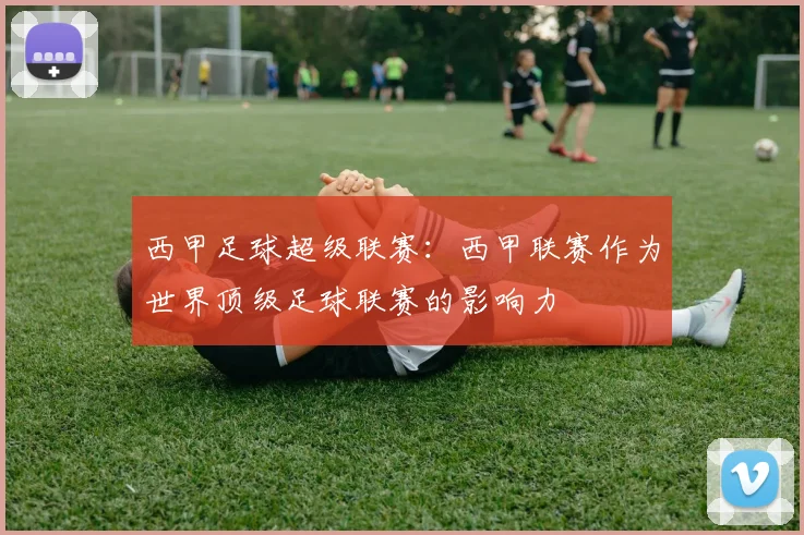 西甲足球超级联赛：西甲联赛作为世界顶级足球联赛的影响力