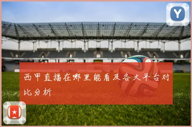 西甲直播在哪里能看及各大平台对比分析